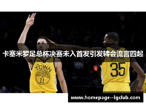 卡塞米罗足总杯决赛未入首发引发转会流言四起