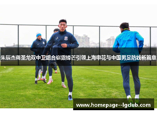 朱辰杰蒋圣龙双中卫组合崭露锋芒引领上海申花与中国男足防线新篇章